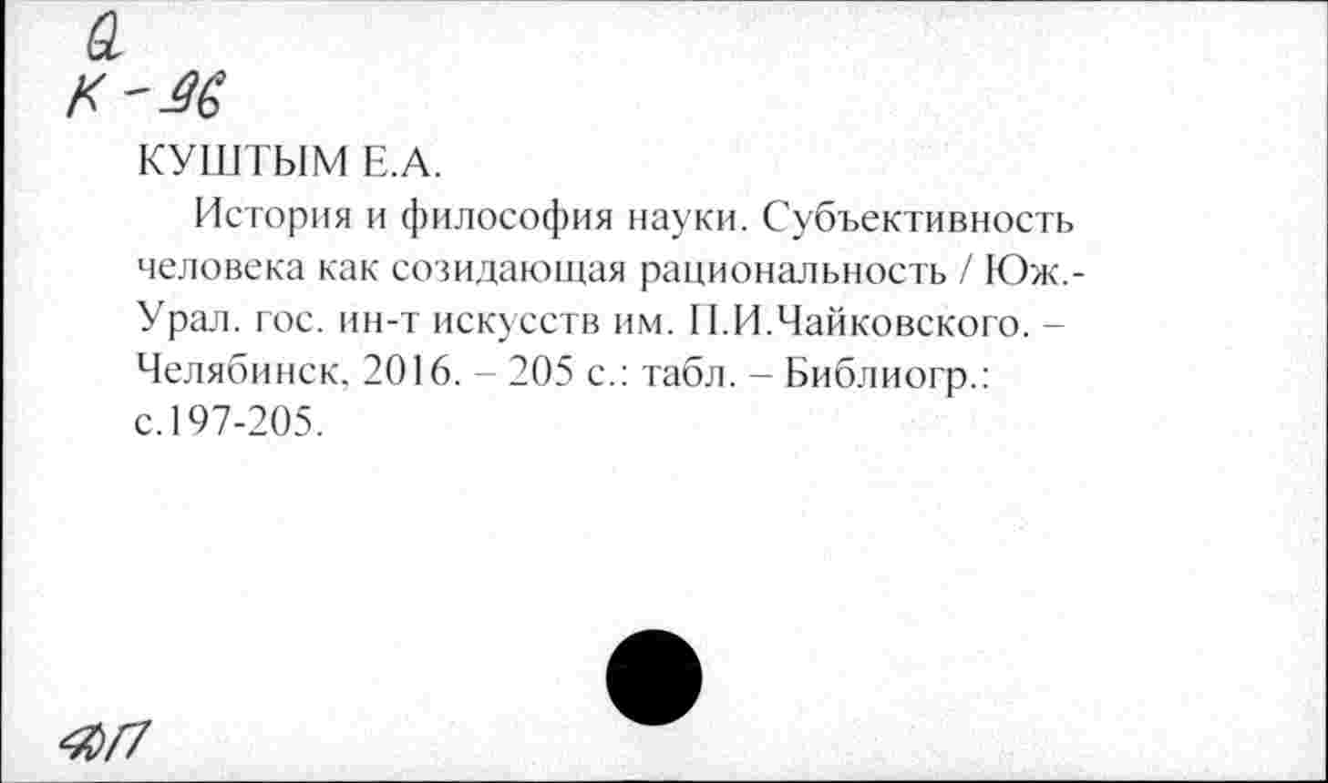 ﻿а
КУШТЫМ Е.А.
История и философия науки. Субъективность человека как созидающая рациональность / Юж,-Урал. гос. ин-т искусств им. П.И.Чайковского. -Челябинск. 2016. - 205 с.: табл. - Библиогр.: с. 197-205.
40/7